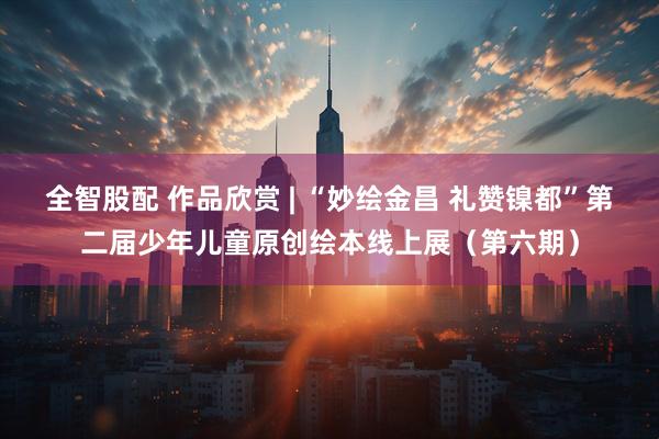 全智股配 作品欣赏 | “妙绘金昌 礼赞镍都”第二届少年儿童原创绘本线上展（第六期）