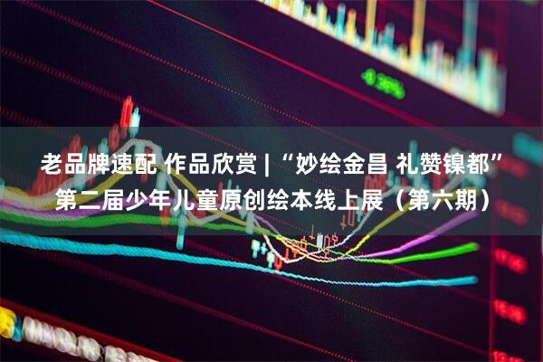 老品牌速配 作品欣赏 | “妙绘金昌 礼赞镍都”第二届少年儿童原创绘本线上展（第六期）