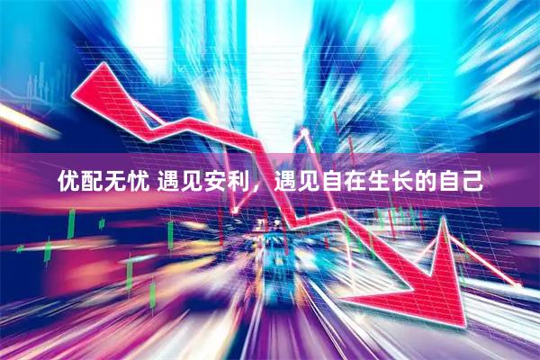 优配无忧 遇见安利，遇见自在生长的自己