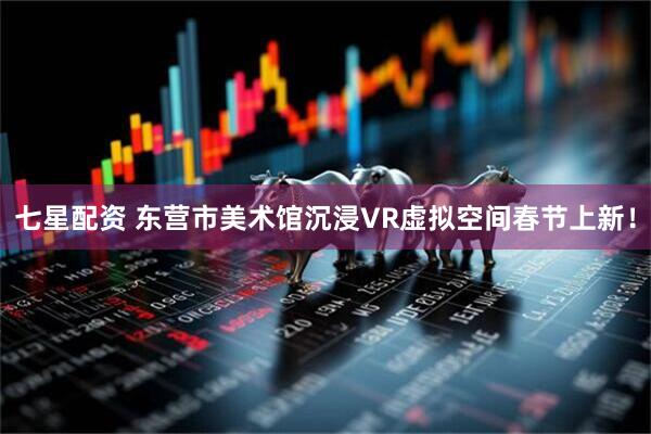 七星配资 东营市美术馆沉浸VR虚拟空间春节上新！