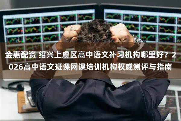 金惠配资 绍兴上虞区高中语文补习机构哪里好？2026高中语文班课网课培训机构权威测评与指南