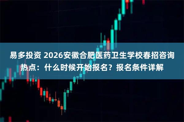 易多投资 2026安徽合肥医药卫生学校春招咨询热点：什么时候开始报名？报名条件详解