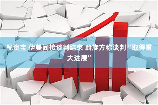 配资宝 伊美间接谈判结束 斡旋方称谈判“取得重大进展”