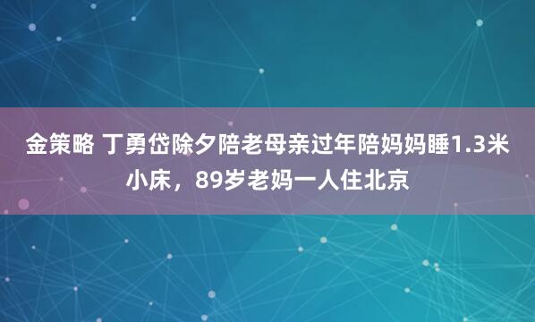 金策略 丁勇岱除夕陪老母亲过年陪妈妈睡1.3米小床，89岁老妈一人住北京