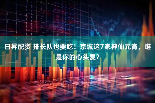 日昇配资 排长队也要吃！京城这7家神仙元宵，谁是你的心头爱？