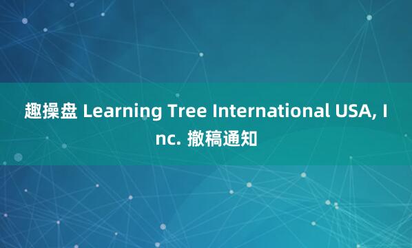 趣操盘 Learning Tree International USA, Inc. 撤稿通知