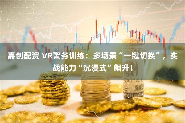 嘉创配资 VR警务训练：多场景“一键切换”，实战能力“沉浸式”飙升！