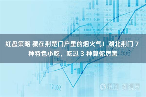 红盘策略 藏在荆楚门户里的烟火气！湖北荆门 7 种特色小吃，吃过 3 种算你厉害