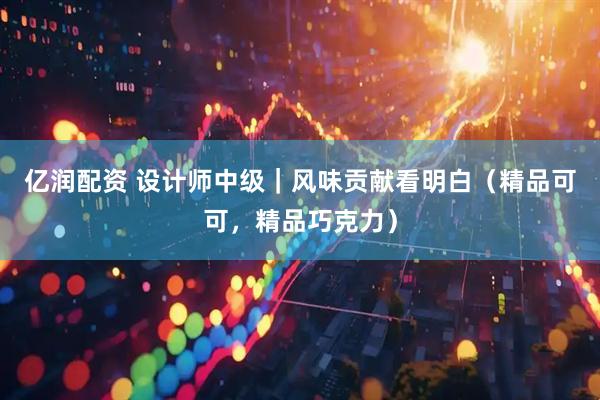 亿润配资 设计师中级｜风味贡献看明白（精品可可，精品巧克力）