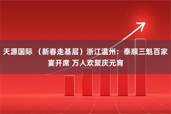天源国际 （新春走基层）浙江温州：泰顺三魁百家宴开席 万人欢聚庆元宵
