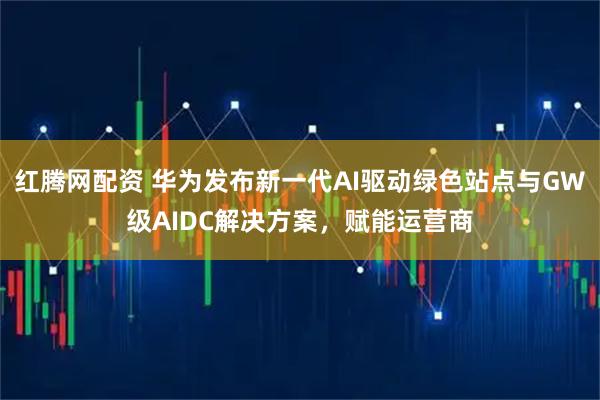 红腾网配资 华为发布新一代AI驱动绿色站点与GW级AIDC解决方案，赋能运营商