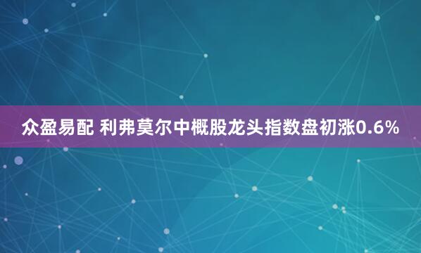 众盈易配 利弗莫尔中概股龙头指数盘初涨0.6%