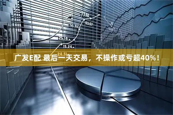 广发E配 最后一天交易，不操作或亏超40%！