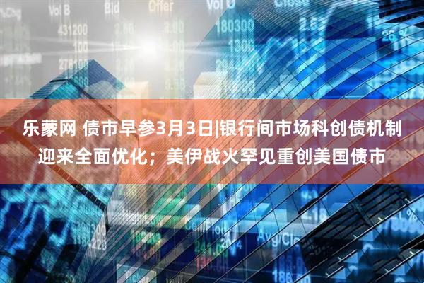 乐蒙网 债市早参3月3日|银行间市场科创债机制迎来全面优化；美伊战火罕见重创美国债市