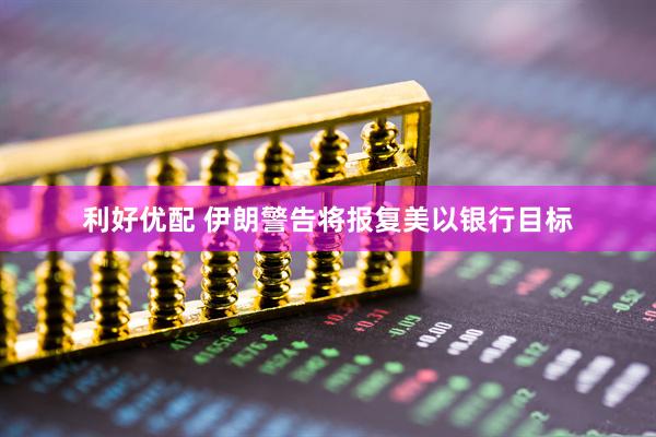 利好优配 伊朗警告将报复美以银行目标