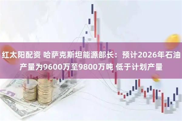 红太阳配资 哈萨克斯坦能源部长：预计2026年石油产量为9600万至9800万吨 低于计划产量