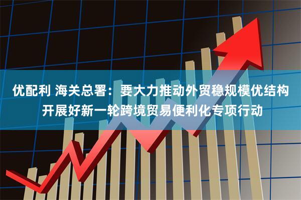 优配利 海关总署：要大力推动外贸稳规模优结构 开展好新一轮跨境贸易便利化专项行动