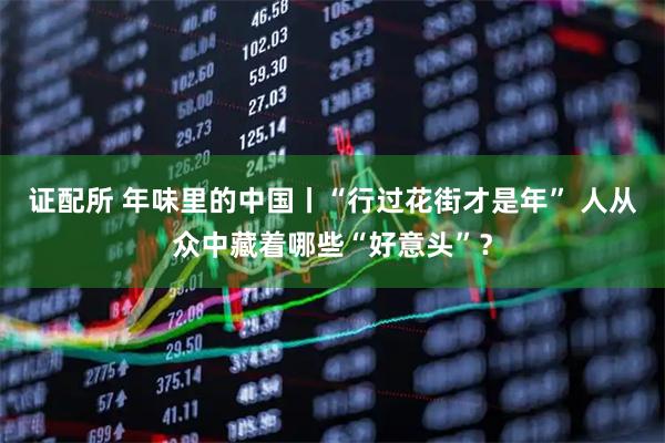 证配所 年味里的中国丨“行过花街才是年” 人从众中藏着哪些“好意头”？
