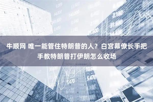 牛顺网 唯一能管住特朗普的人？白宫幕僚长手把手教特朗普打伊朗怎么收场
