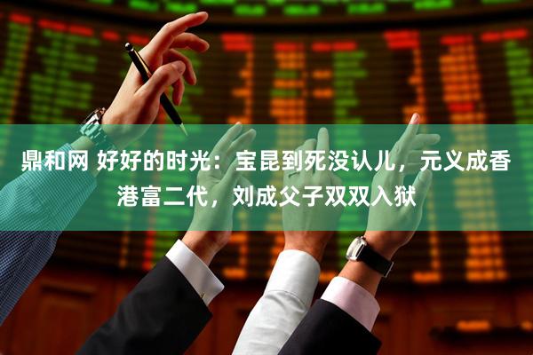 鼎和网 好好的时光：宝昆到死没认儿，元义成香港富二代，刘成父子双双入狱