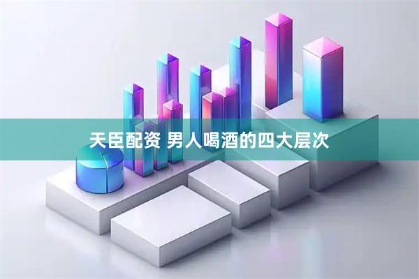 天臣配资 男人喝酒的四大层次