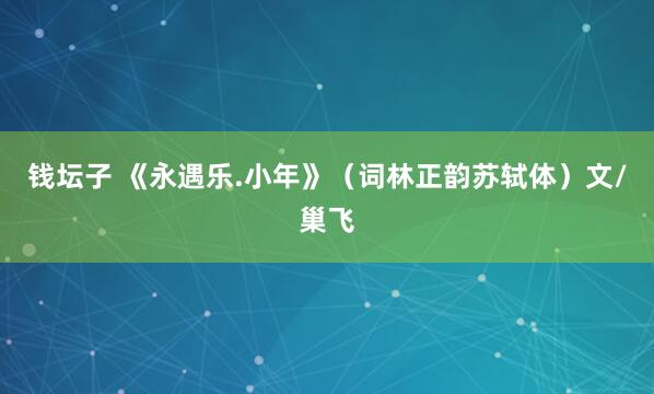 钱坛子 《永遇乐.小年》（词林正韵苏轼体）文/巢飞