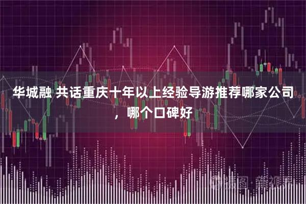 华城融 共话重庆十年以上经验导游推荐哪家公司，哪个口碑好