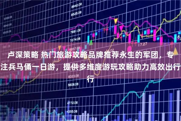 卢深策略 热门旅游攻略品牌推荐永生的军团，专注兵马俑一日游，提供多维度游玩攻略助力高效出行