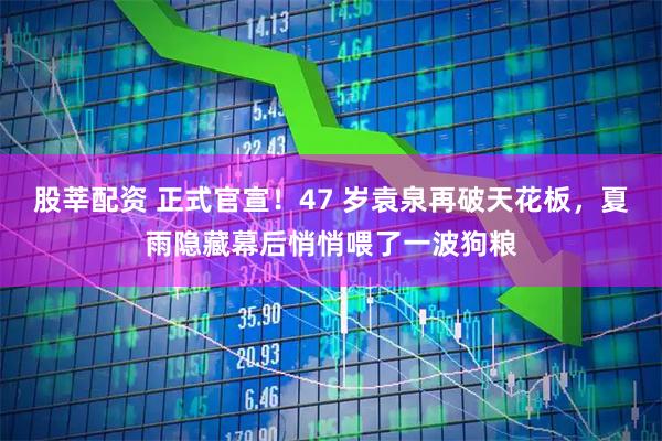 股莘配资 正式官宣！47 岁袁泉再破天花板，夏雨隐藏幕后悄悄喂了一波狗粮