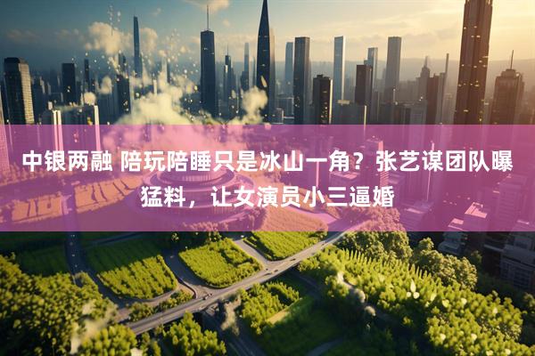 中银两融 陪玩陪睡只是冰山一角？张艺谋团队曝猛料，让女演员小三逼婚
