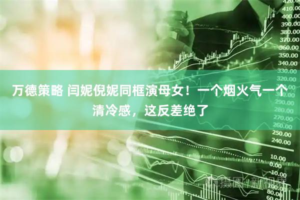 万德策略 闫妮倪妮同框演母女！一个烟火气一个清冷感，这反差绝了