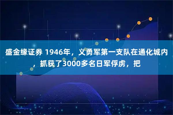 盛金缘证券 1946年，义勇军第一支队在通化城内，抓获了3000多名日军俘虏，把
