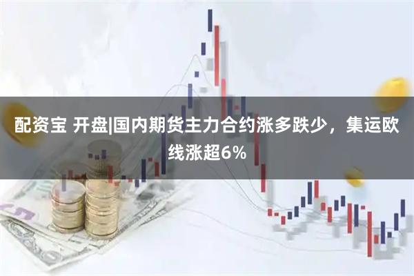 配资宝 开盘|国内期货主力合约涨多跌少，集运欧线涨超6%