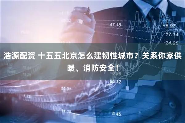 浩源配资 十五五北京怎么建韧性城市？关系你家供暖、消防安全！