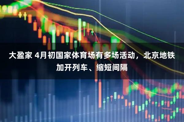大盈家 4月初国家体育场有多场活动，北京地铁加开列车、缩短间隔