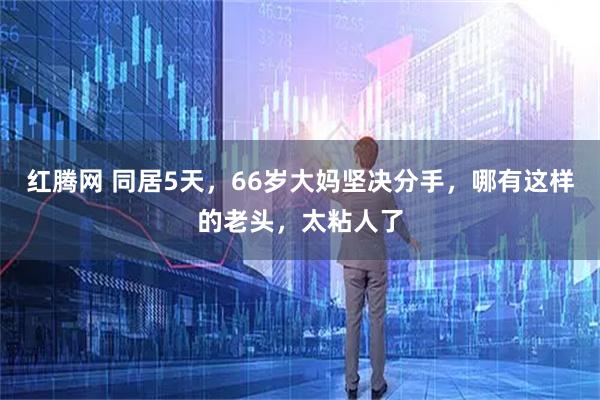 红腾网 同居5天，66岁大妈坚决分手，哪有这样的老头，太粘人了