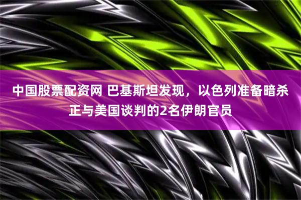 中国股票配资网 巴基斯坦发现，以色列准备暗杀正与美国谈判的2名伊朗官员