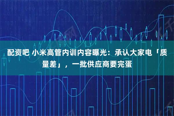 配资吧 小米高管内训内容曝光：承认大家电「质量差」，一批供应商要完蛋