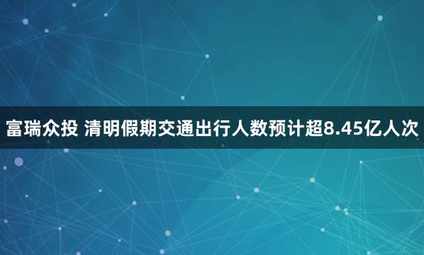 富瑞众投 清明假期交通出行人数预计超8.45亿人次