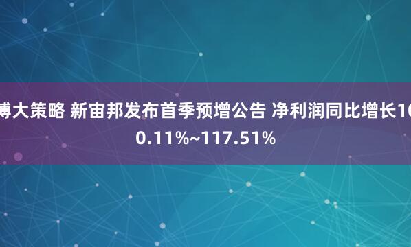 博大策略 新宙邦发布首季预增公告 净利润同比增长100.11%~117.51%