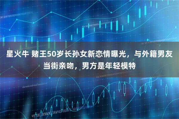 星火牛 赌王50岁长孙女新恋情曝光，与外籍男友当街亲吻，男方是年轻模特