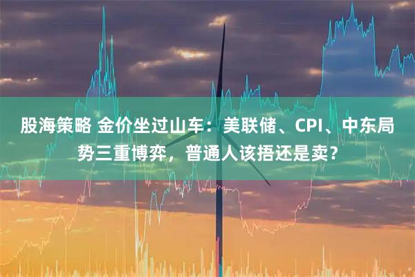 股海策略 金价坐过山车：美联储、CPI、中东局势三重博弈，普通人该捂还是卖？