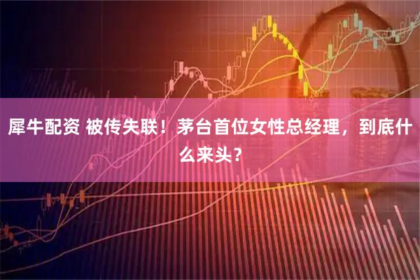 犀牛配资 被传失联！茅台首位女性总经理，到底什么来头？