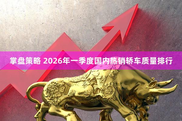掌盘策略 2026年一季度国内热销轿车质量排行