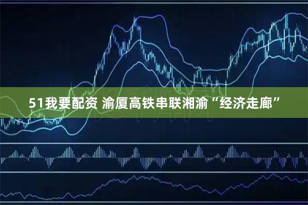 51我要配资 渝厦高铁串联湘渝“经济走廊”