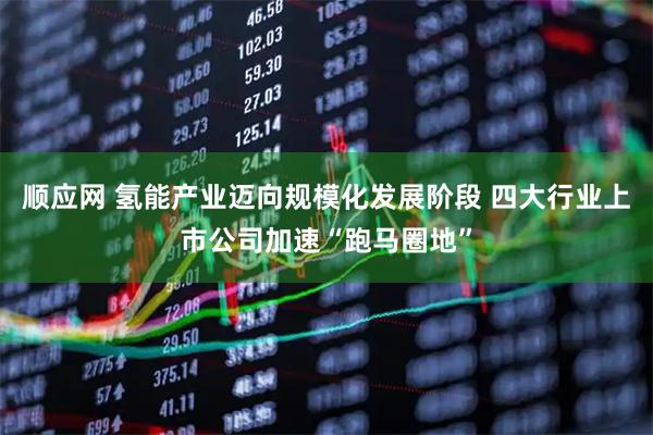 顺应网 氢能产业迈向规模化发展阶段 四大行业上市公司加速“跑马圈地”