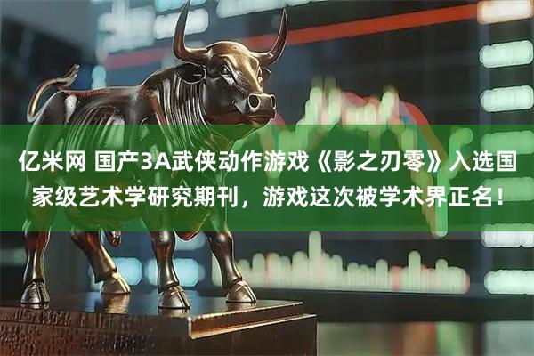 亿米网 国产3A武侠动作游戏《影之刃零》入选国家级艺术学研究期刊，游戏这次被学术界正名！