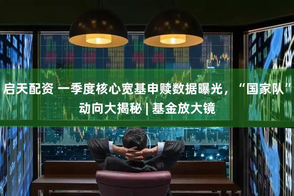 启天配资 一季度核心宽基申赎数据曝光，“国家队”动向大揭秘 | 基金放大镜