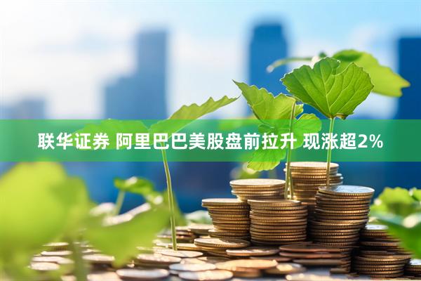 联华证券 阿里巴巴美股盘前拉升 现涨超2%