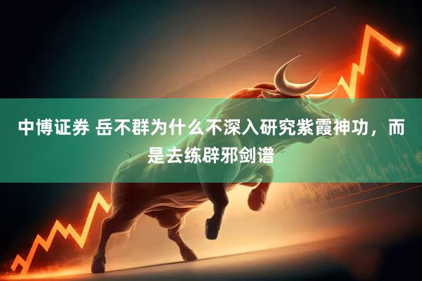 中博证券 岳不群为什么不深入研究紫霞神功，而是去练辟邪剑谱